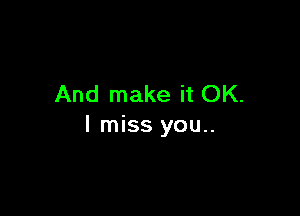 And make it OK.

I miss you..