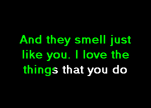 And they smell just

like you. I love the
things that you do