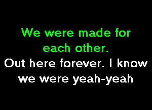 We were made for
each other.

Out here forever. I know
we were yeah-yeah