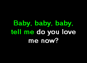 Baby, baby, baby,

tell me do you love
me now?