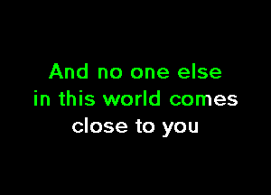 And no one else

in this world comes
close to you