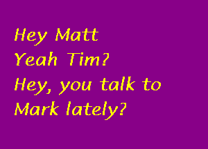 Hey Matt
Yeah Tim?

Hey, you tafk to
Mark lately?