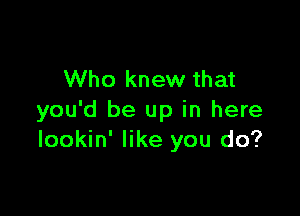 Who knew that

you'd be up in here
lookin' like you do?