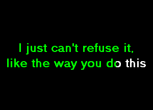 I just can't refuse it,

like the way you do this