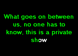 What goes on between
us, no one has to

know, this is a private
show