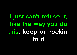 I just can't refuse it,
like the way you do

this, keep on rockin'
to it