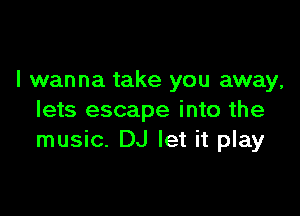 I wanna take you away,

lets escape into the
music. DJ let it play