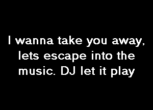 I wanna take you away,

lets escape into the
music. DJ let it play