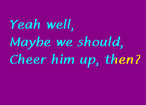 Yeah well,
Maybe we should,

Cheer him up, then?