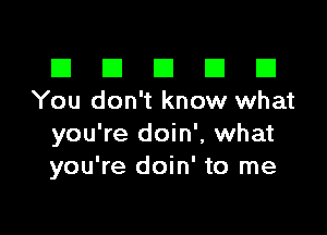 El III E El El
You don't know what

you're doin', what
you're doin' to me