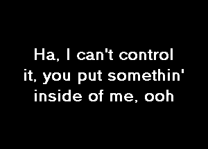 Ha, I can't control

it, you put somethin'
inside of me, ooh