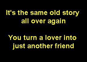 It's the same old story
all over again

You turn a lover into
just another friend