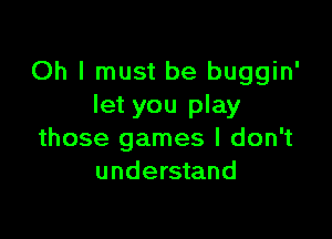 Oh I must be buggin'
let you play

those games I don't
understand