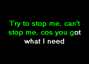 Try to stop me, can't

stop me, cos you got
what I need