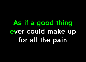 As if a good thing

ever could make up
for all the pain