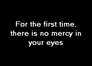 For the first time,

there is no mercy in
your eyes