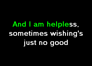 And I am helpless,

sometimes wishing's
just no good