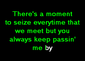 There's a moment
to seize everytime that
we meet but you
always keep passin'
me by