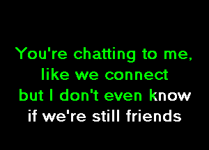 You're chatting to me,

like we connect
but I don't even know
if we're still friends