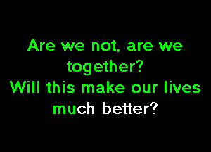 Are we not, are we
together?

Will this make our lives
much better?