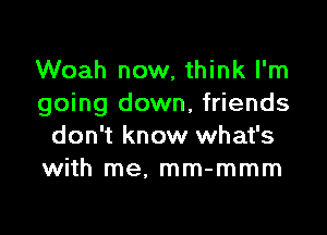 Woah now, think I'm
going down, friends

don't know what's
with me, mm-mmm