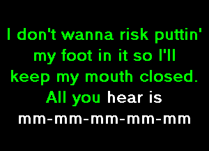 I don't wanna risk puttin'
my foot in it so I'll
keep my mouth closed.
All you hear is
mm-mm-mm-mm-mm