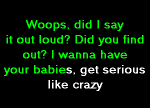 Woops, did I say
it out loud? Did you find
out? I wanna have
your babies, get serious
like crazy