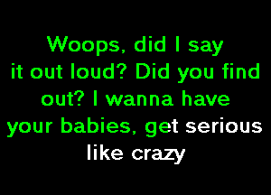 Woops, did I say
it out loud? Did you find
out? I wanna have
your babies, get serious
like crazy