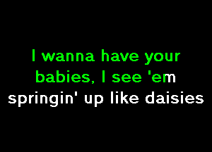 I wanna have your

babies. I see 'em
springin' up like daisies