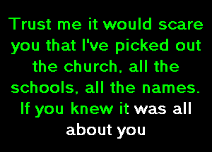 Trust me it would scare
you that I've picked out
the church, all the
schools, all the names.
If you knew it was all
aboutyou