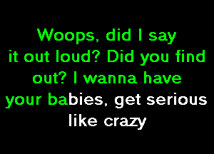 Woops, did I say
it out loud? Did you find
out? I wanna have
your babies, get serious
like crazy