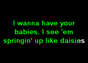 I wanna have your

babies. I see 'em
springin' up like daisies