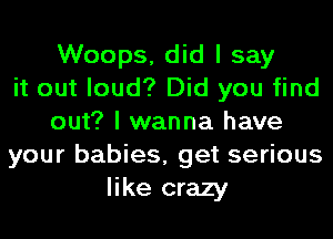 Woops, did I say
it out loud? Did you find
out? I wanna have
your babies, get serious
like crazy