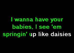 I wanna have your

babies. I see 'em
springin' up like daisies