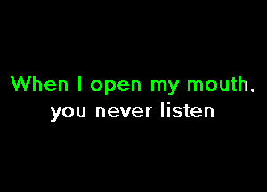 When I open my mouth,

you never listen