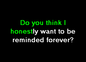 Do you thinkl

honestly want to be
reminded forever?