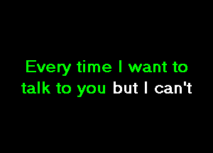 Every time I want to

talk to you but I can't