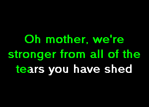 Oh mother, we're

stronger from all of the
tears you have shed