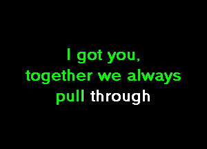 I got you.

together we always
pull through