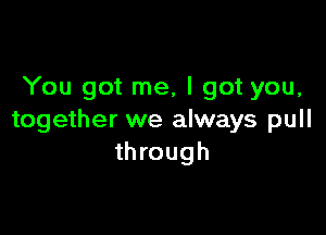 You got me, I got you,

together we always pull
through