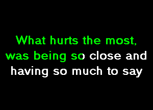 What hurts the most,

was being so close and
having so much to say