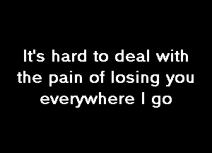 It's hard to deal with

the pain of losing you
everywhere I go