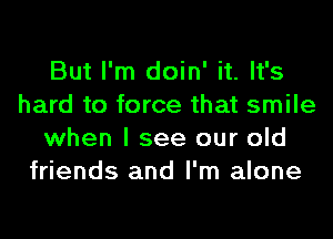 But I'm doin' it. It's
hard to force that smile
when I see our old
friends and I'm alone