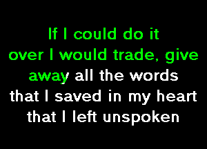 If I could do it
over I would trade, give
away all the words
that I saved in my heart
that I left unspoken