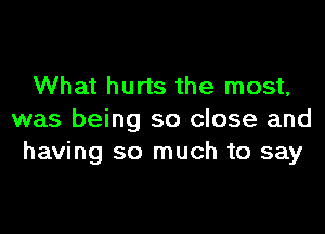 What hurts the most,

was being so close and
having so much to say