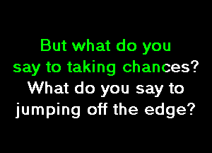 But what do you
say to taking chances?

What do you say to
jumping off the edge?