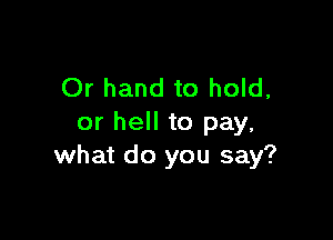 Or hand to hold,

or hell to pay,
what do you say?
