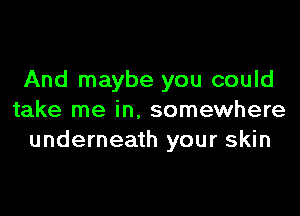 And maybe you could

take me in. somewhere
underneath your skin