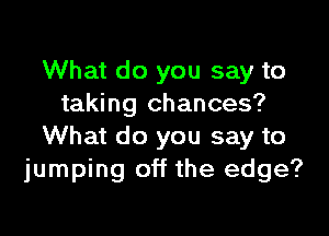 What do you say to
taking chances?

What do you say to
jumping off the edge?