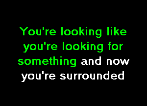 You're looking like
you're looking for

something and now
you're surrounded